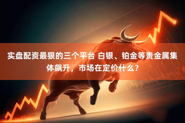 实盘配资最狠的三个平台 白银、铂金等贵金属集体飙升，市场在定价什么？