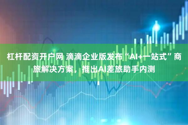 杠杆配资开户网 滴滴企业版发布“AI+一站式”商旅解决方案，推出AI差旅助手内测