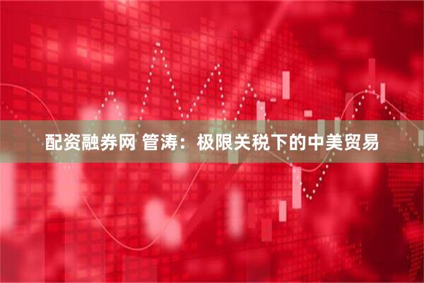 配资融券网 管涛：极限关税下的中美贸易