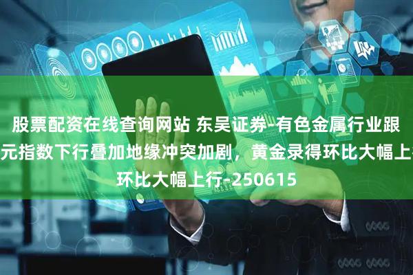 股票配资在线查询网站 东吴证券-有色金属行业跟踪周报：美元指数下行叠加地缘冲突加剧，黄金录得环比大幅上行-250615