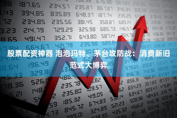 股票配资神器 泡泡玛特、茅台攻防战：消费新旧范式大博弈