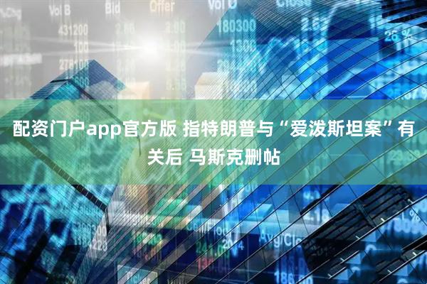 配资门户app官方版 指特朗普与“爱泼斯坦案”有关后 马斯克删帖