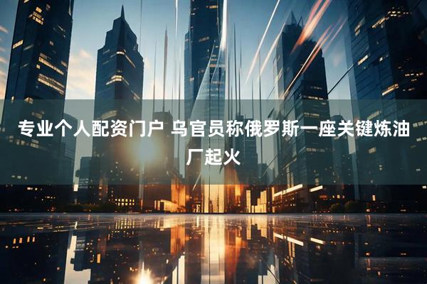 专业个人配资门户 乌官员称俄罗斯一座关键炼油厂起火