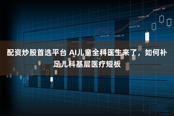 配资炒股首选平台 AI儿童全科医生来了，如何补足儿科基层医疗短板