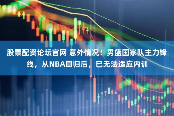 股票配资论坛官网 意外情况！男篮国家队主力锋线，从NBA回归后，已无法适应内训