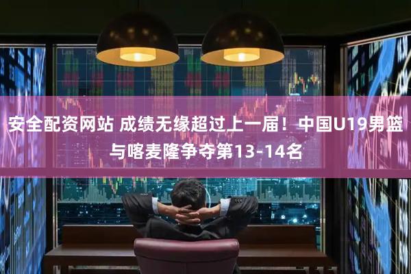 安全配资网站 成绩无缘超过上一届！中国U19男篮与喀麦隆争夺第13-14名