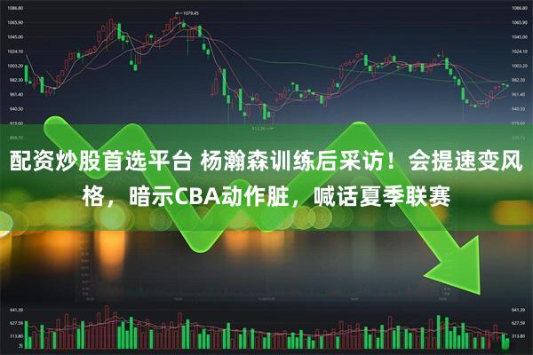 配资炒股首选平台 杨瀚森训练后采访！会提速变风格，暗示CBA动作脏，喊话夏季联赛
