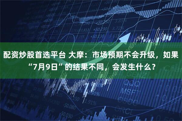 配资炒股首选平台 大摩：市场预期不会升级，如果“7月9日”的结果不同，会发生什么？