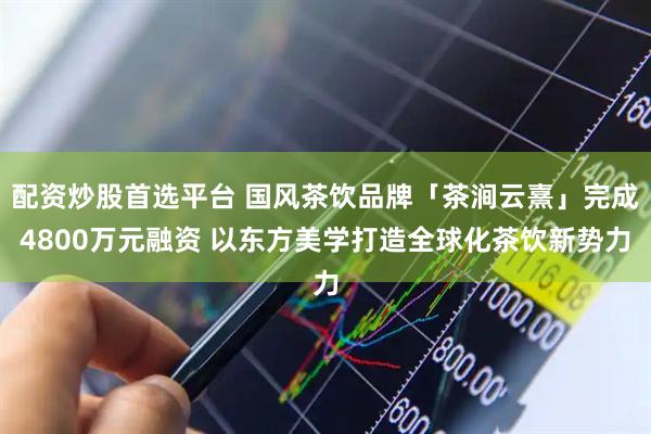 配资炒股首选平台 国风茶饮品牌「茶涧云熹」完成4800万元融资 以东方美学打造全球化茶饮新势力