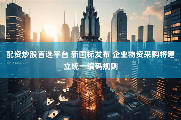 配资炒股首选平台 新国标发布 企业物资采购将建立统一编码规则