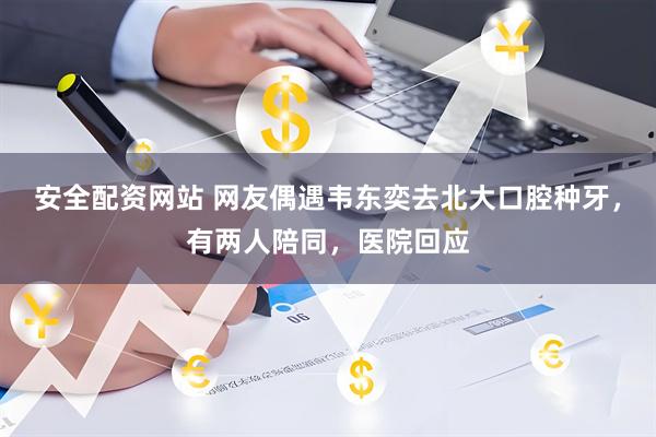 安全配资网站 网友偶遇韦东奕去北大口腔种牙，有两人陪同，医院回应