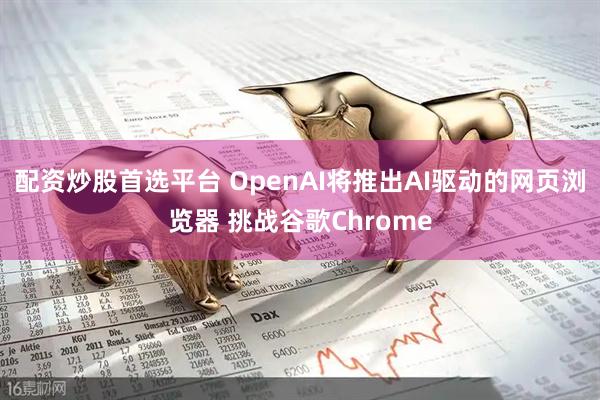 配资炒股首选平台 OpenAI将推出AI驱动的网页浏览器 挑战谷歌Chrome