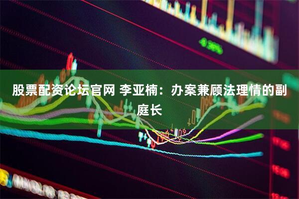股票配资论坛官网 李亚楠：办案兼顾法理情的副庭长