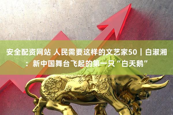 安全配资网站 人民需要这样的文艺家50｜白淑湘：新中国舞台飞起的第一只“白天鹅”