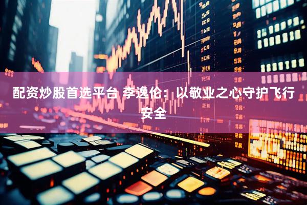 配资炒股首选平台 李逸伦：以敬业之心守护飞行安全