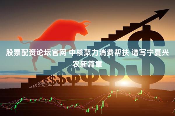 股票配资论坛官网 中核聚力消费帮扶 谱写宁夏兴农新篇章