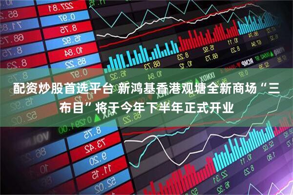 配资炒股首选平台 新鸿基香港观塘全新商场“三布目”将于今年下半年正式开业