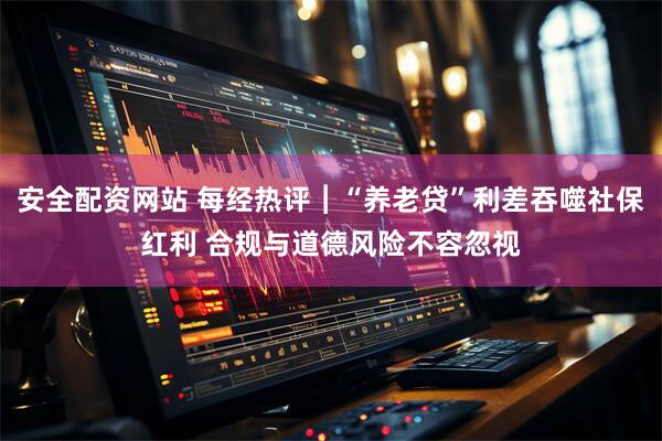 安全配资网站 每经热评︱“养老贷”利差吞噬社保红利 合规与道德风险不容忽视