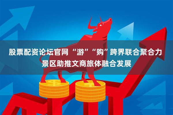 股票配资论坛官网 “游”“购”跨界联合聚合力 景区助推文商旅体融合发展