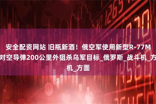 安全配资网站 旧瓶新酒！俄空军使用新型R-77M空对空导弹200公里外狙杀乌军目标_俄罗斯_战斗机_方面