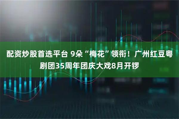 配资炒股首选平台 9朵“梅花”领衔！广州红豆粤剧团35周年团庆大戏8月开锣
