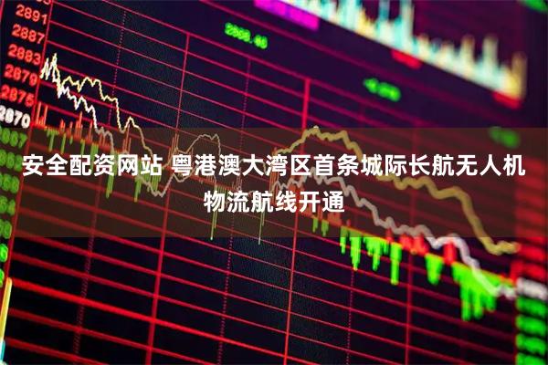 安全配资网站 粤港澳大湾区首条城际长航无人机物流航线开通
