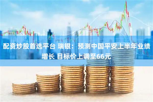 配资炒股首选平台 瑞银：预测中国平安上半年业绩增长 目标价上调至66元