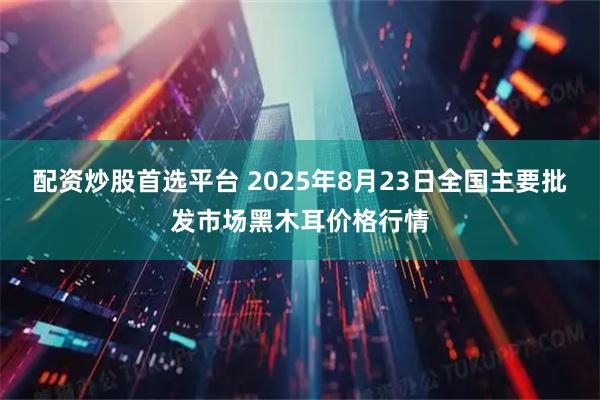 配资炒股首选平台 2025年8月23日全国主要批发市场黑木耳价格行情