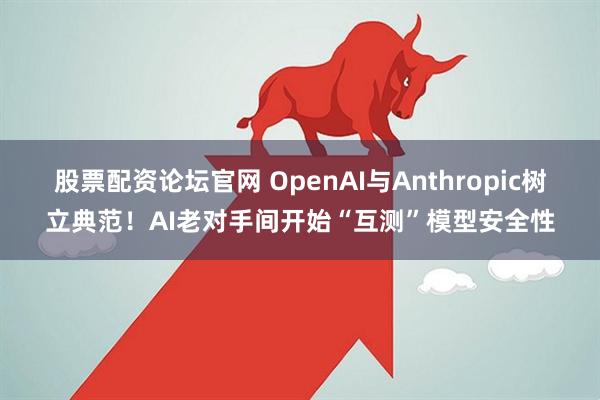 股票配资论坛官网 OpenAI与Anthropic树立典范！AI老对手间开始“互测”模型安全性