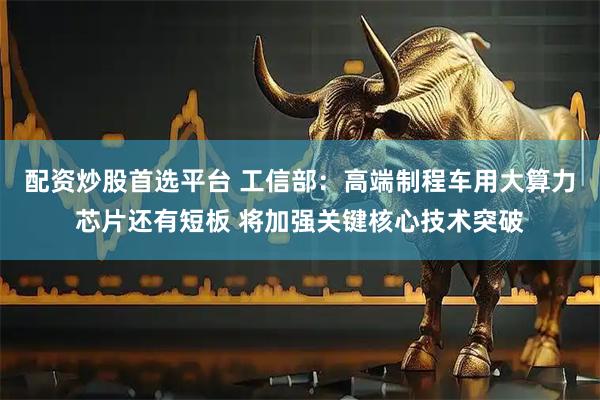 配资炒股首选平台 工信部：高端制程车用大算力芯片还有短板 将加强关键核心技术突破