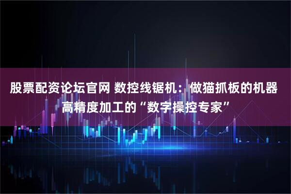 股票配资论坛官网 数控线锯机：做猫抓板的机器 高精度加工的“数字操控专家”