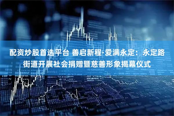 配资炒股首选平台 善启新程·爱满永定：永定路街道开展社会捐赠暨慈善形象揭幕仪式